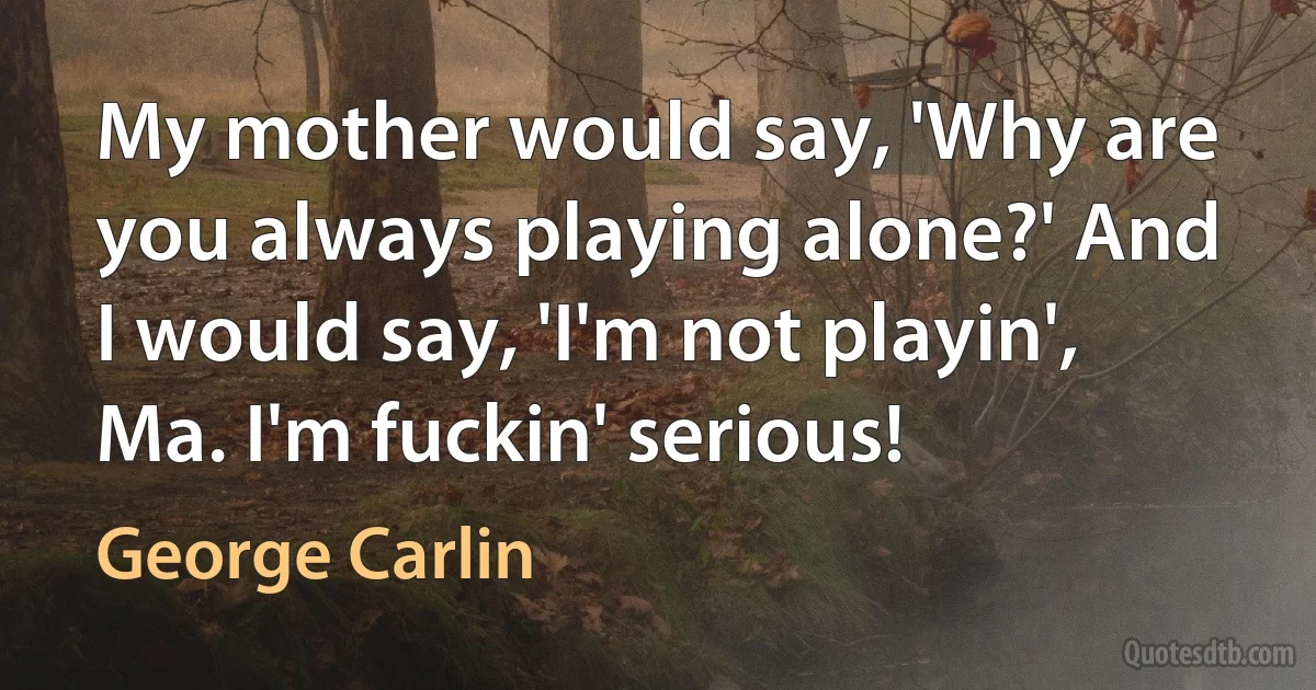 My mother would say, 'Why are you always playing alone?' And I would say, 'I'm not playin', Ma. I'm fuckin' serious! (George Carlin)