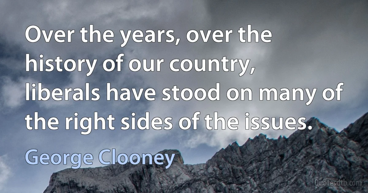 Over the years, over the history of our country, liberals have stood on many of the right sides of the issues. (George Clooney)