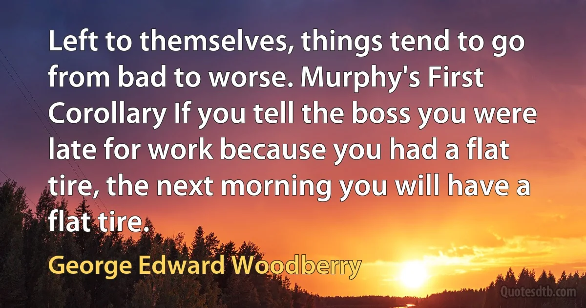 Left to themselves, things tend to go from bad to worse. Murphy's First Corollary If you tell the boss you were late for work because you had a flat tire, the next morning you will have a flat tire. (George Edward Woodberry)