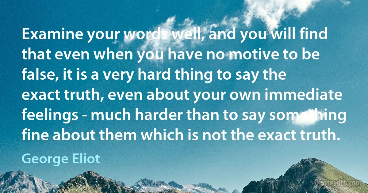 Examine your words well, and you will find that even when you have no motive to be false, it is a very hard thing to say the exact truth, even about your own immediate feelings - much harder than to say something fine about them which is not the exact truth. (George Eliot)