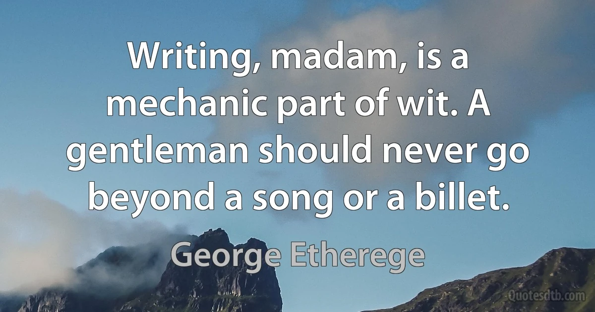 Writing, madam, is a mechanic part of wit. A gentleman should never go beyond a song or a billet. (George Etherege)