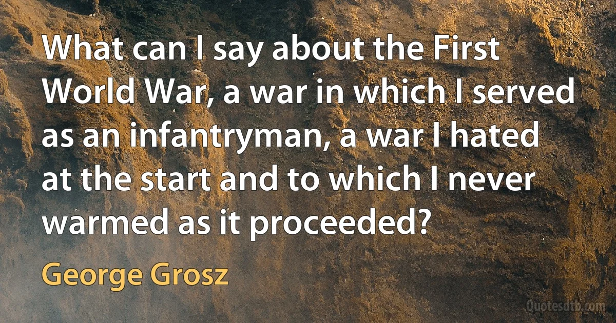 What can I say about the First World War, a war in which I served as an infantryman, a war I hated at the start and to which I never warmed as it proceeded? (George Grosz)