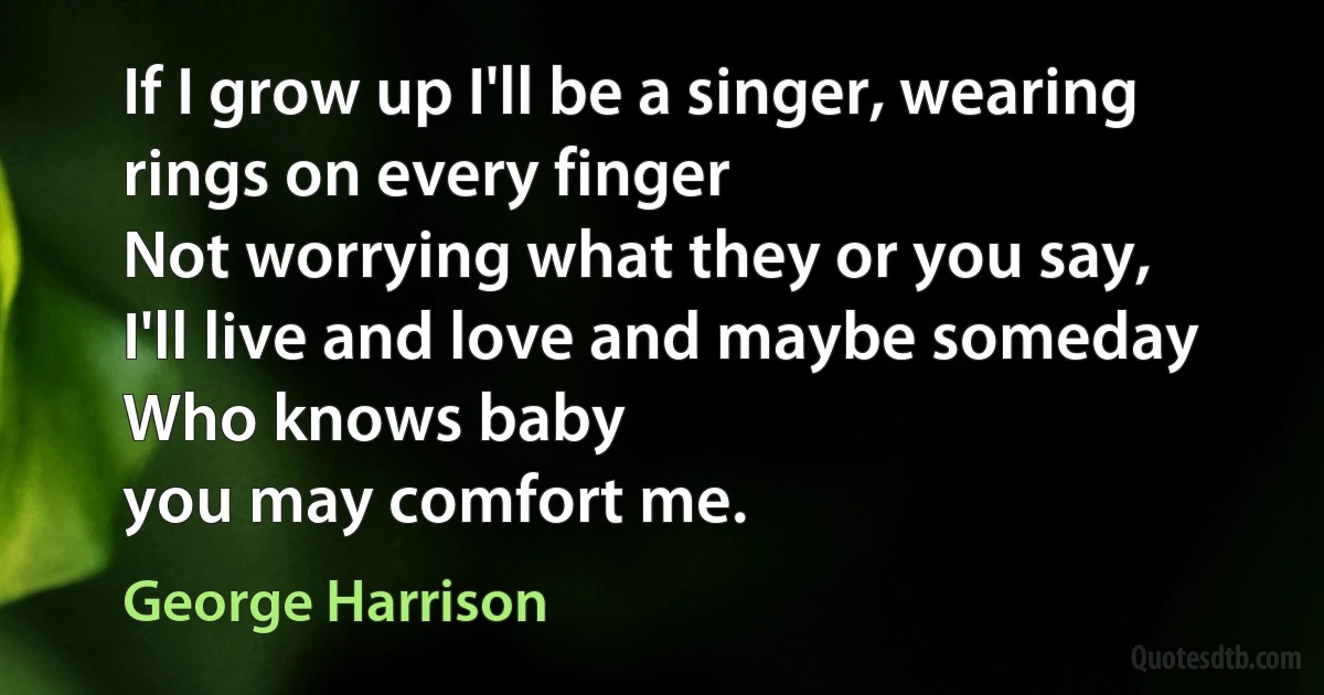 If I grow up I'll be a singer, wearing rings on every finger
Not worrying what they or you say,
I'll live and love and maybe someday
Who knows baby
you may comfort me. (George Harrison)