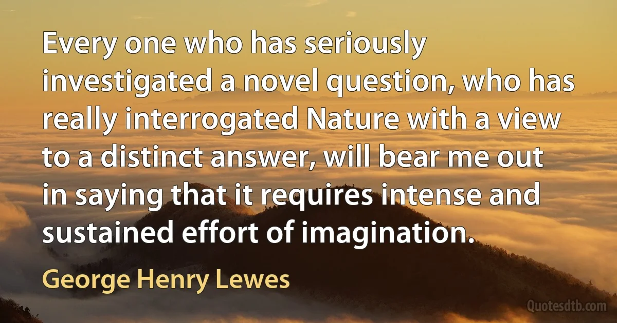 Every one who has seriously investigated a novel question, who has really interrogated Nature with a view to a distinct answer, will bear me out in saying that it requires intense and sustained effort of imagination. (George Henry Lewes)