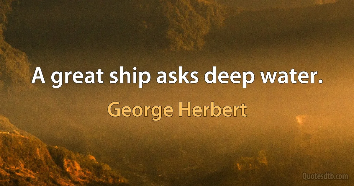 A great ship asks deep water. (George Herbert)