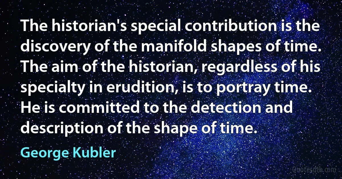 The historian's special contribution is the discovery of the manifold shapes of time. The aim of the historian, regardless of his specialty in erudition, is to portray time. He is committed to the detection and description of the shape of time. (George Kubler)