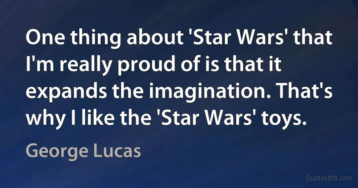 One thing about 'Star Wars' that I'm really proud of is that it expands the imagination. That's why I like the 'Star Wars' toys. (George Lucas)