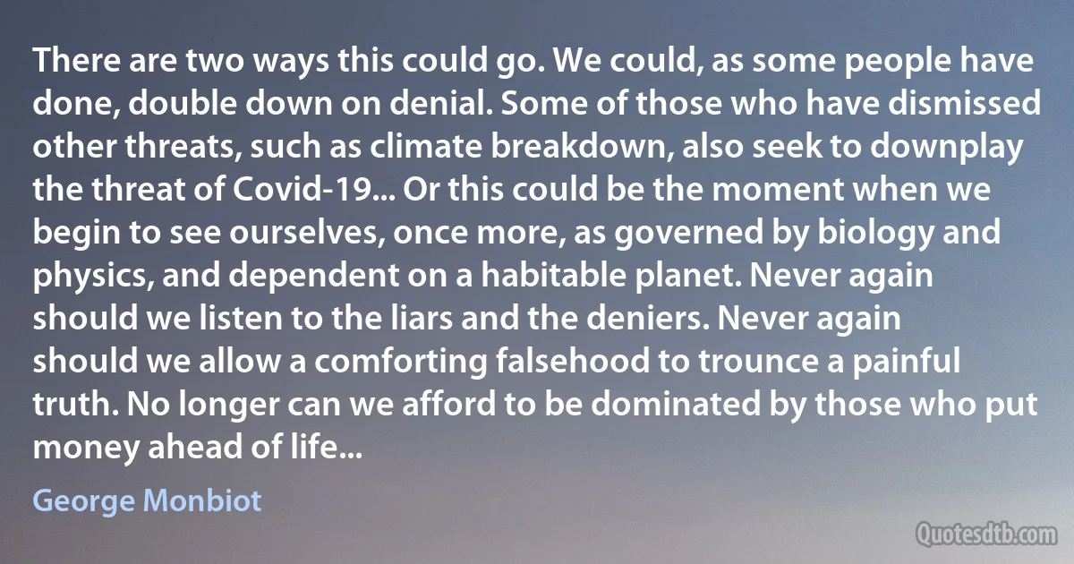 There are two ways this could go. We could, as some people have done, double down on denial. Some of those who have dismissed other threats, such as climate breakdown, also seek to downplay the threat of Covid-19... Or this could be the moment when we begin to see ourselves, once more, as governed by biology and physics, and dependent on a habitable planet. Never again should we listen to the liars and the deniers. Never again should we allow a comforting falsehood to trounce a painful truth. No longer can we afford to be dominated by those who put money ahead of life... (George Monbiot)