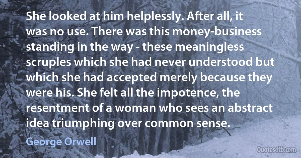 She looked at him helplessly. After all, it was no use. There was this money-business standing in the way - these meaningless scruples which she had never understood but which she had accepted merely because they were his. She felt all the impotence, the resentment of a woman who sees an abstract idea triumphing over common sense. (George Orwell)