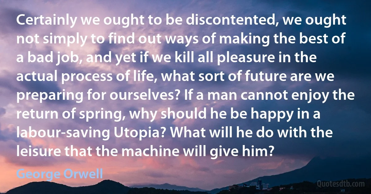 Certainly we ought to be discontented, we ought not simply to find out ways of making the best of a bad job, and yet if we kill all pleasure in the actual process of life, what sort of future are we preparing for ourselves? If a man cannot enjoy the return of spring, why should he be happy in a labour-saving Utopia? What will he do with the leisure that the machine will give him? (George Orwell)