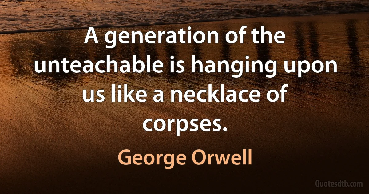 A generation of the unteachable is hanging upon us like a necklace of corpses. (George Orwell)