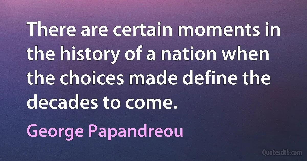 There are certain moments in the history of a nation when the choices made define the decades to come. (George Papandreou)