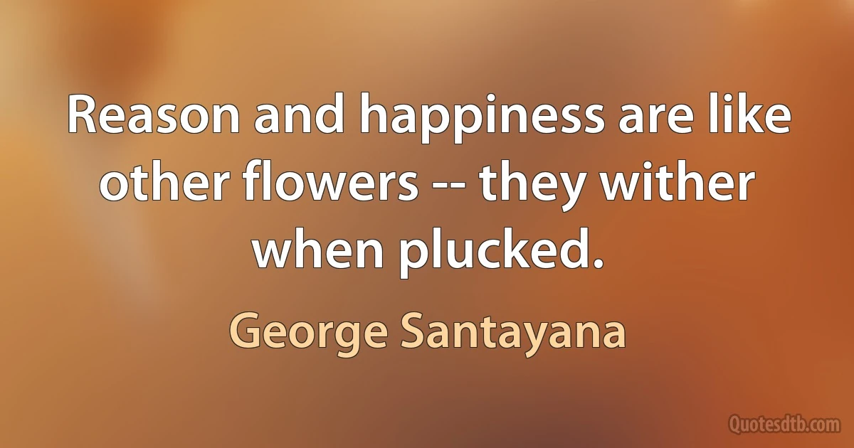 Reason and happiness are like other flowers -- they wither when plucked. (George Santayana)