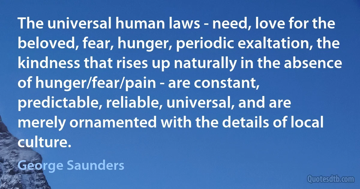 The universal human laws - need, love for the beloved, fear, hunger, periodic exaltation, the kindness that rises up naturally in the absence of hunger/fear/pain - are constant, predictable, reliable, universal, and are merely ornamented with the details of local culture. (George Saunders)