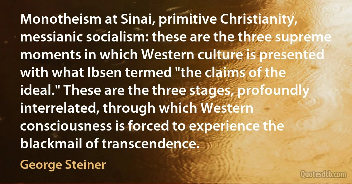 Monotheism at Sinai, primitive Christianity, messianic socialism: these are the three supreme moments in which Western culture is presented with what Ibsen termed "the claims of the ideal." These are the three stages, profoundly interrelated, through which Western consciousness is forced to experience the blackmail of transcendence. (George Steiner)