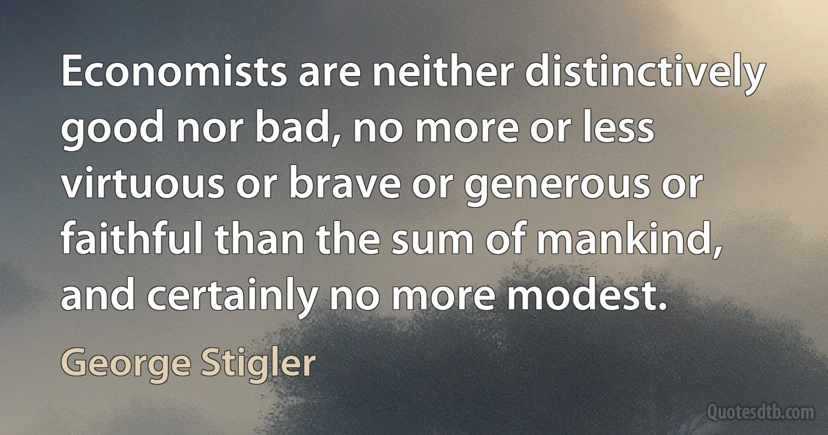 Economists are neither distinctively good nor bad, no more or less virtuous or brave or generous or faithful than the sum of mankind, and certainly no more modest. (George Stigler)