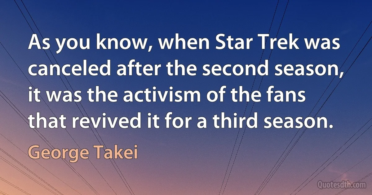 As you know, when Star Trek was canceled after the second season, it was the activism of the fans that revived it for a third season. (George Takei)