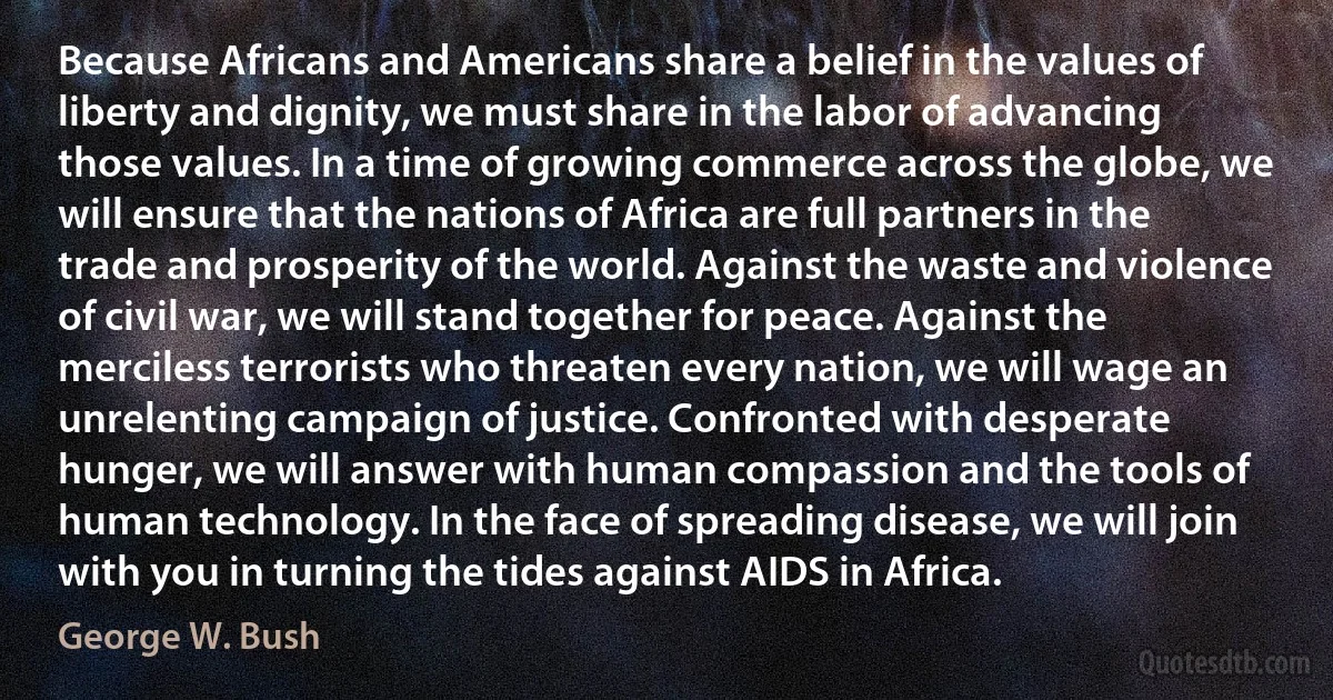 Because Africans and Americans share a belief in the values of liberty and dignity, we must share in the labor of advancing those values. In a time of growing commerce across the globe, we will ensure that the nations of Africa are full partners in the trade and prosperity of the world. Against the waste and violence of civil war, we will stand together for peace. Against the merciless terrorists who threaten every nation, we will wage an unrelenting campaign of justice. Confronted with desperate hunger, we will answer with human compassion and the tools of human technology. In the face of spreading disease, we will join with you in turning the tides against AIDS in Africa. (George W. Bush)