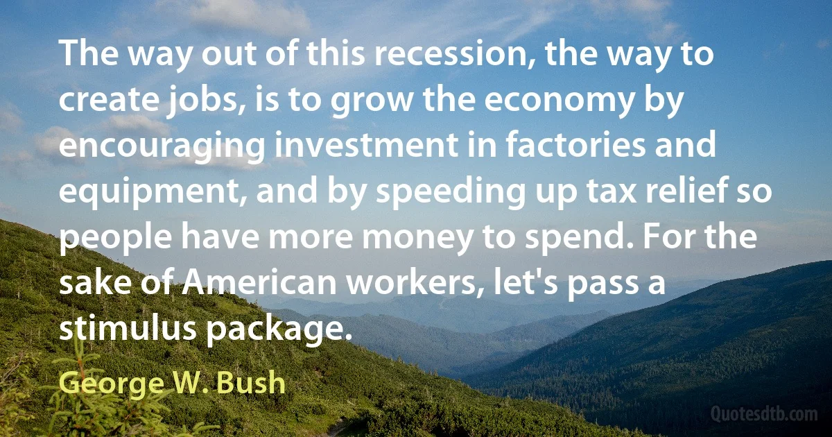 The way out of this recession, the way to create jobs, is to grow the economy by encouraging investment in factories and equipment, and by speeding up tax relief so people have more money to spend. For the sake of American workers, let's pass a stimulus package. (George W. Bush)