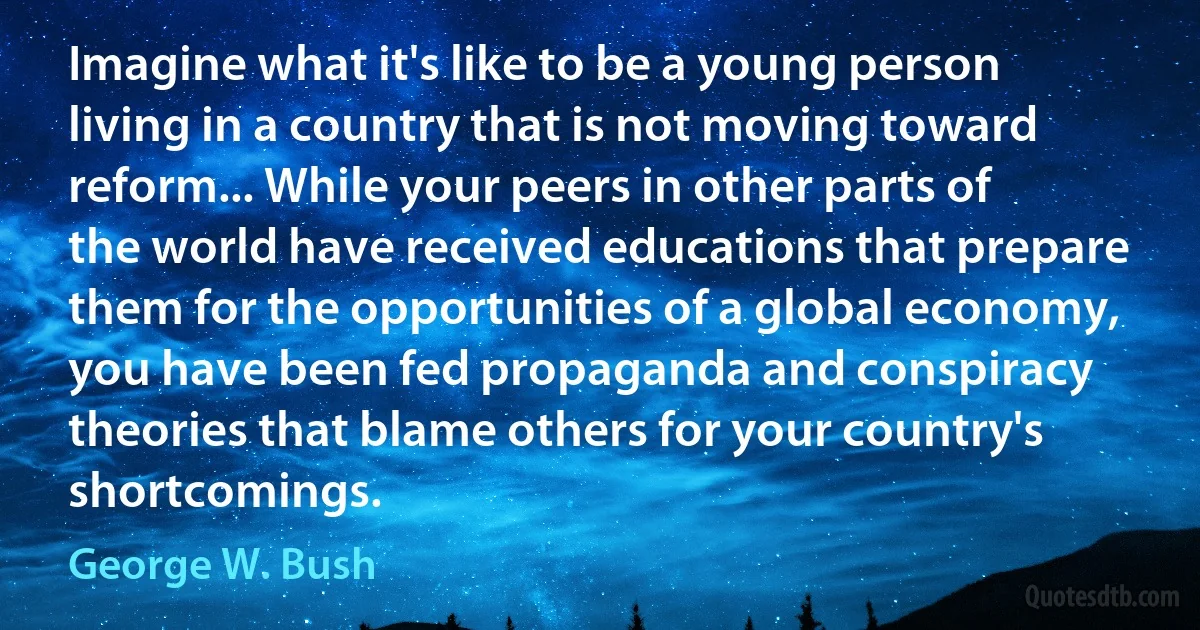 Imagine what it's like to be a young person living in a country that is not moving toward reform... While your peers in other parts of the world have received educations that prepare them for the opportunities of a global economy, you have been fed propaganda and conspiracy theories that blame others for your country's shortcomings. (George W. Bush)