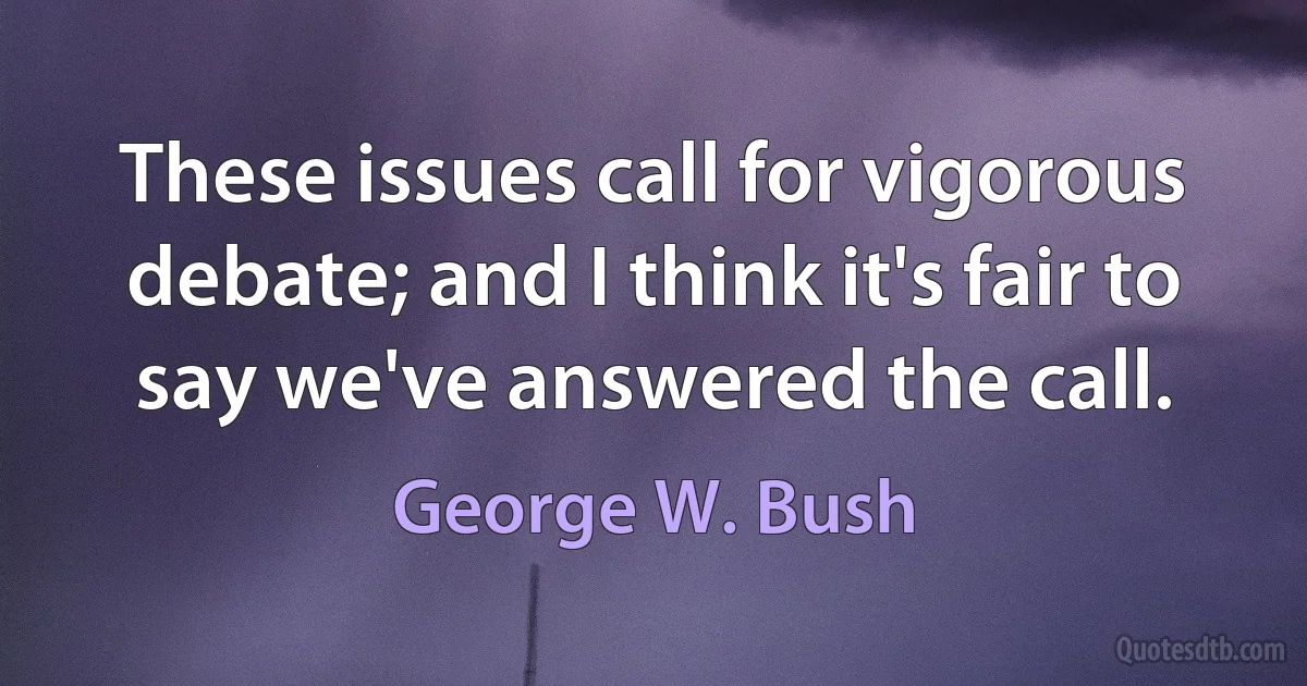 These issues call for vigorous debate; and I think it's fair to say we've answered the call. (George W. Bush)