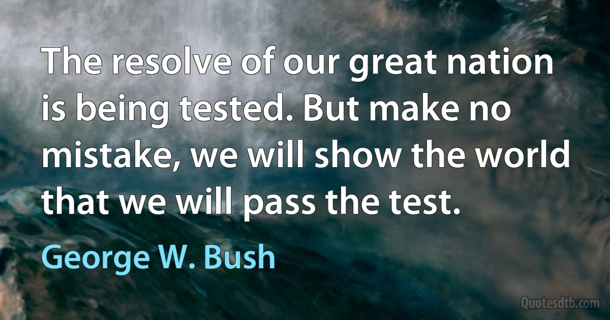 The resolve of our great nation is being tested. But make no mistake, we will show the world that we will pass the test. (George W. Bush)