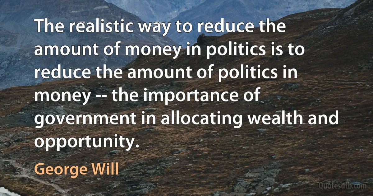 The realistic way to reduce the amount of money in politics is to reduce the amount of politics in money -- the importance of government in allocating wealth and opportunity. (George Will)