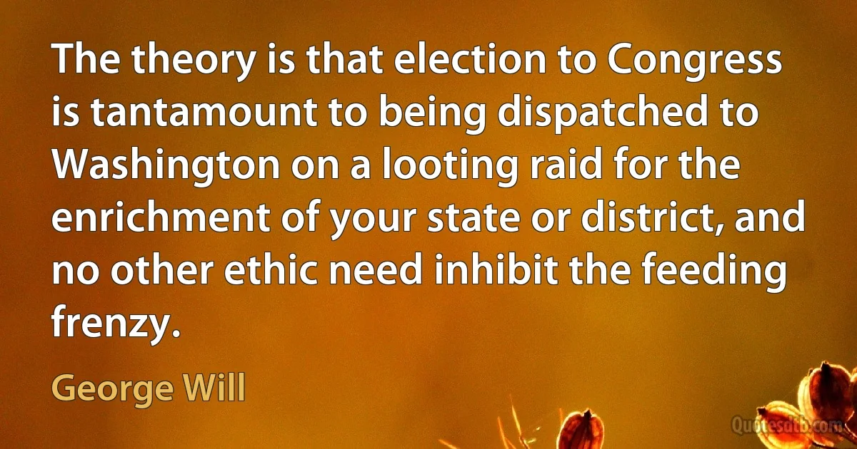 The theory is that election to Congress is tantamount to being dispatched to Washington on a looting raid for the enrichment of your state or district, and no other ethic need inhibit the feeding frenzy. (George Will)