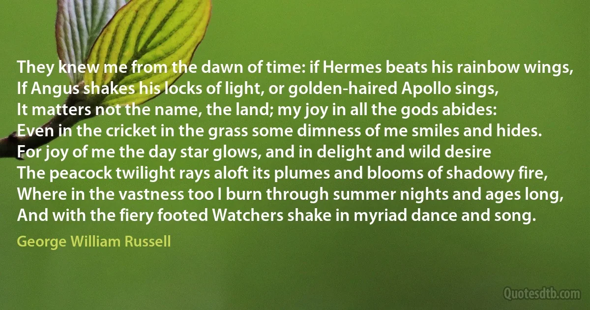 They knew me from the dawn of time: if Hermes beats his rainbow wings,
If Angus shakes his locks of light, or golden-haired Apollo sings,
It matters not the name, the land; my joy in all the gods abides:
Even in the cricket in the grass some dimness of me smiles and hides.
For joy of me the day star glows, and in delight and wild desire
The peacock twilight rays aloft its plumes and blooms of shadowy fire,
Where in the vastness too I burn through summer nights and ages long,
And with the fiery footed Watchers shake in myriad dance and song. (George William Russell)