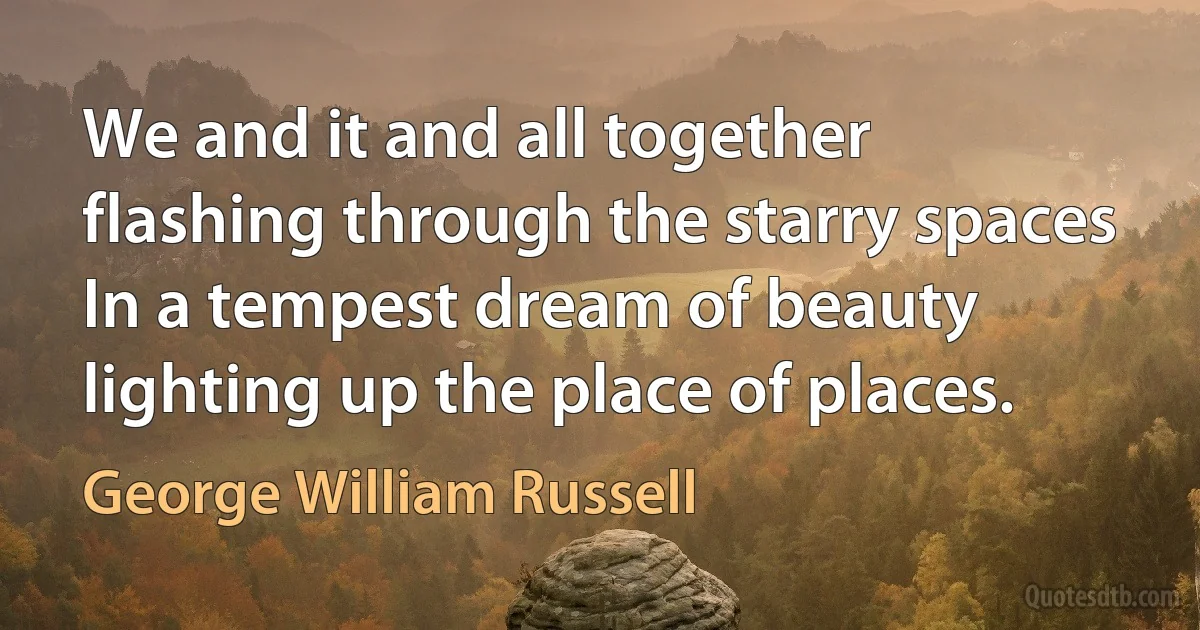 We and it and all together flashing through the starry spaces
In a tempest dream of beauty lighting up the place of places. (George William Russell)