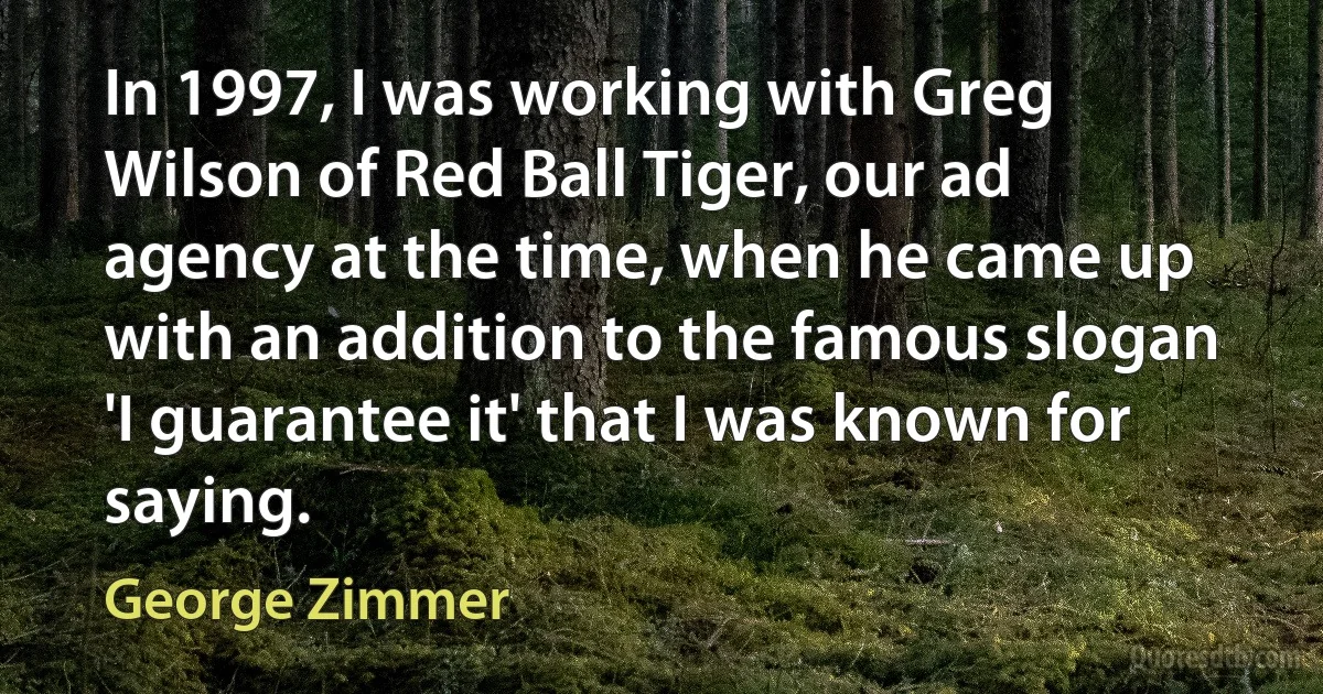 In 1997, I was working with Greg Wilson of Red Ball Tiger, our ad agency at the time, when he came up with an addition to the famous slogan 'I guarantee it' that I was known for saying. (George Zimmer)