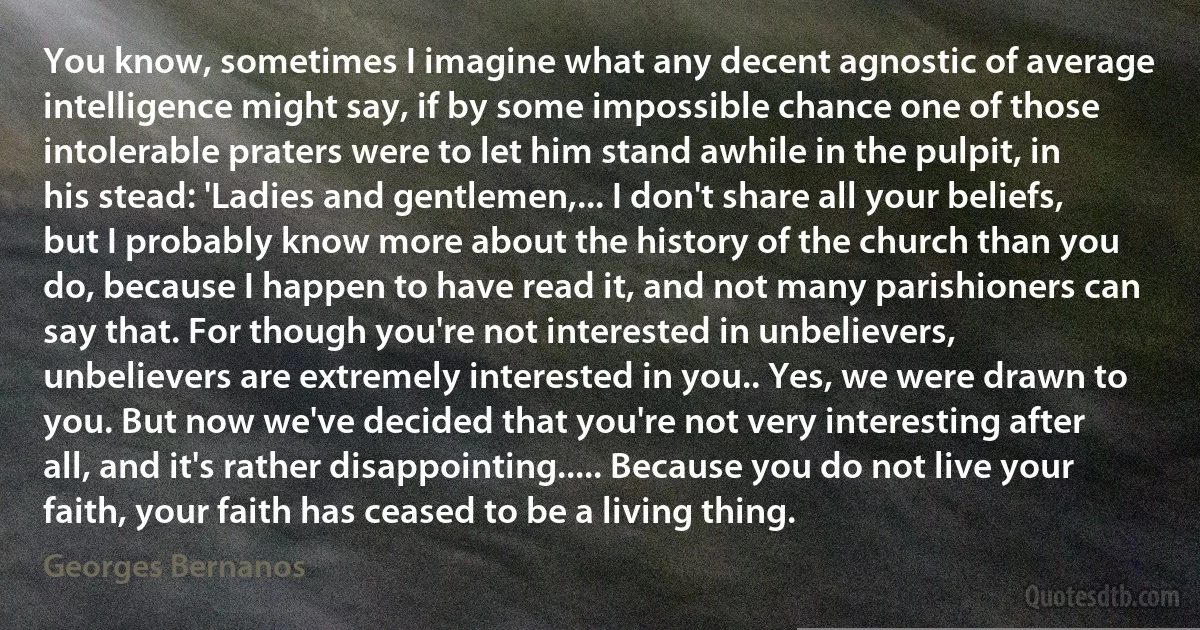 You know, sometimes I imagine what any decent agnostic of average intelligence might say, if by some impossible chance one of those intolerable praters were to let him stand awhile in the pulpit, in his stead: 'Ladies and gentlemen,... I don't share all your beliefs, but I probably know more about the history of the church than you do, because I happen to have read it, and not many parishioners can say that. For though you're not interested in unbelievers, unbelievers are extremely interested in you.. Yes, we were drawn to you. But now we've decided that you're not very interesting after all, and it's rather disappointing..... Because you do not live your faith, your faith has ceased to be a living thing. (Georges Bernanos)