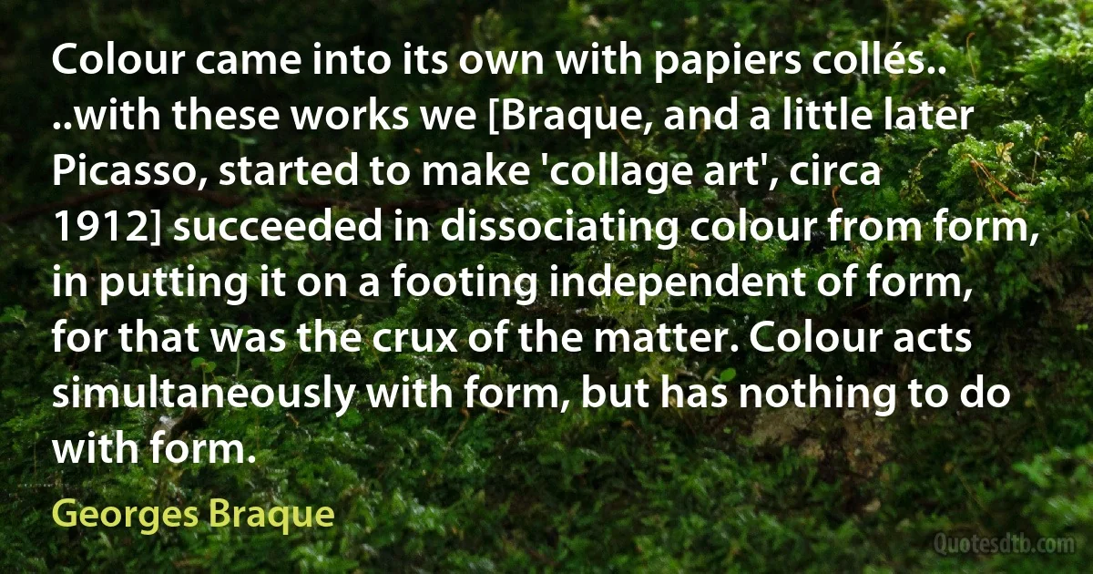 Colour came into its own with papiers collés.. ..with these works we [Braque, and a little later Picasso, started to make 'collage art', circa 1912] succeeded in dissociating colour from form, in putting it on a footing independent of form, for that was the crux of the matter. Colour acts simultaneously with form, but has nothing to do with form. (Georges Braque)