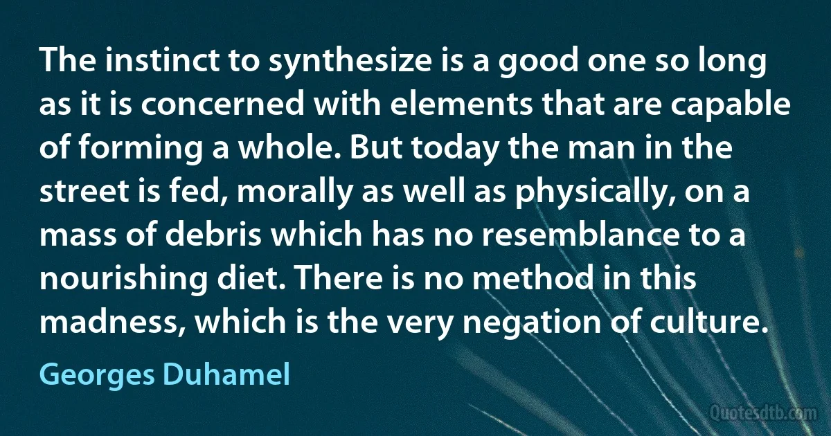 The instinct to synthesize is a good one so long as it is concerned with elements that are capable of forming a whole. But today the man in the street is fed, morally as well as physically, on a mass of debris which has no resemblance to a nourishing diet. There is no method in this madness, which is the very negation of culture. (Georges Duhamel)