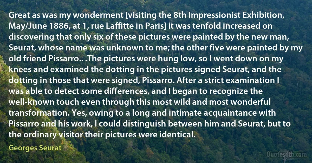 Great as was my wonderment [visiting the 8th Impressionist Exhibition, May/June 1886, at 1, rue Laffitte in Paris] it was tenfold increased on discovering that only six of these pictures were painted by the new man, Seurat, whose name was unknown to me; the other five were painted by my old friend Pissarro.. .The pictures were hung low, so I went down on my knees and examined the dotting in the pictures signed Seurat, and the dotting in those that were signed, Pissarro. After a strict examination I was able to detect some differences, and I began to recognize the well-known touch even through this most wild and most wonderful transformation. Yes, owing to a long and intimate acquaintance with Pissarro and his work, I could distinguish between him and Seurat, but to the ordinary visitor their pictures were identical. (Georges Seurat)