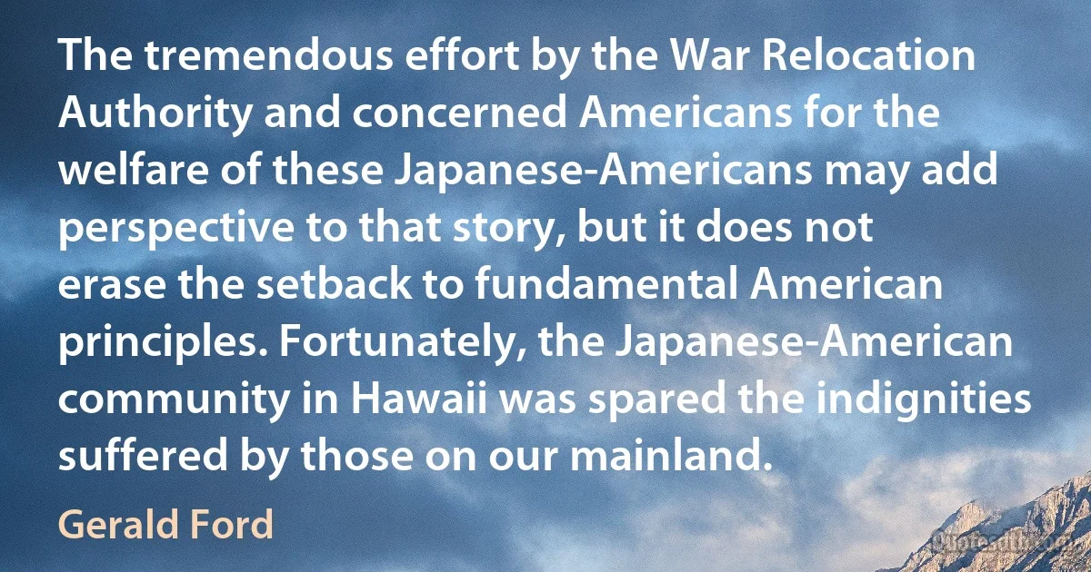 The tremendous effort by the War Relocation Authority and concerned Americans for the welfare of these Japanese-Americans may add perspective to that story, but it does not erase the setback to fundamental American principles. Fortunately, the Japanese-American community in Hawaii was spared the indignities suffered by those on our mainland. (Gerald Ford)