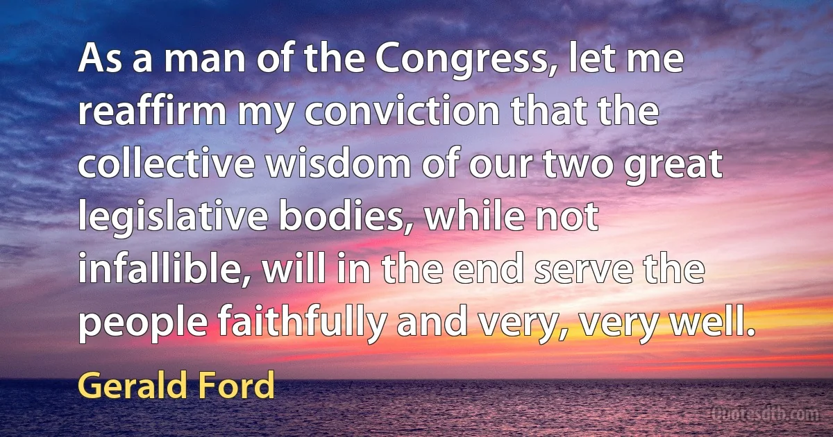 As a man of the Congress, let me reaffirm my conviction that the collective wisdom of our two great legislative bodies, while not infallible, will in the end serve the people faithfully and very, very well. (Gerald Ford)