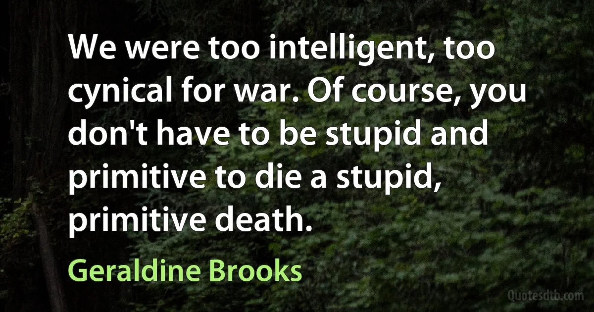 We were too intelligent, too cynical for war. Of course, you don't have to be stupid and primitive to die a stupid, primitive death. (Geraldine Brooks)