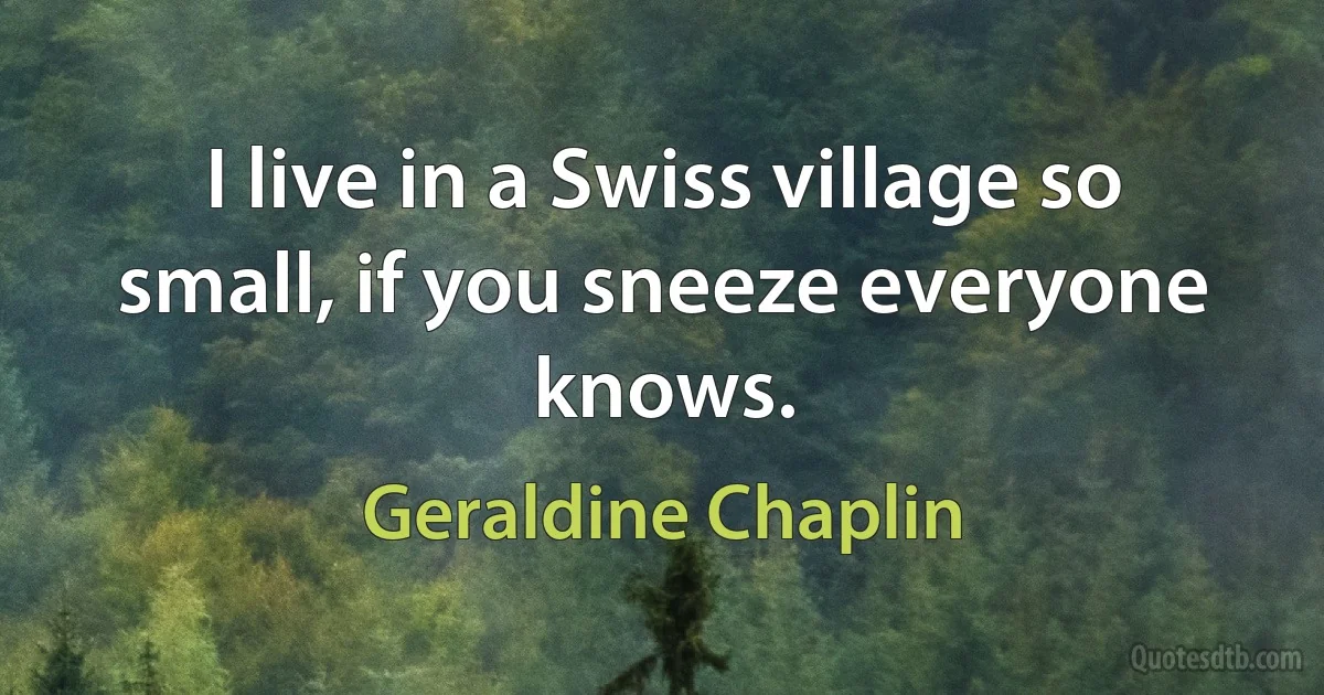 I live in a Swiss village so small, if you sneeze everyone knows. (Geraldine Chaplin)