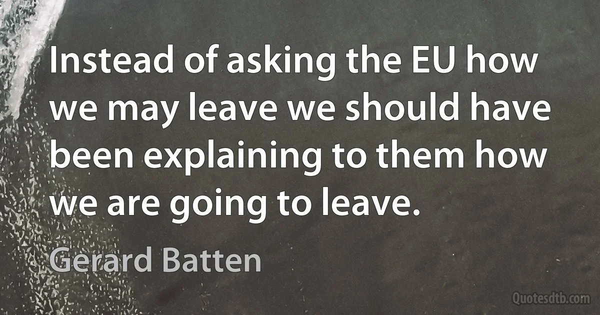 Instead of asking the EU how we may leave we should have been explaining to them how we are going to leave. (Gerard Batten)