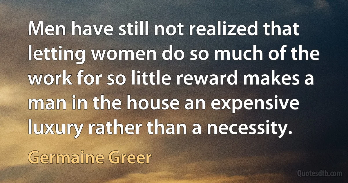 Men have still not realized that letting women do so much of the work for so little reward makes a man in the house an expensive luxury rather than a necessity. (Germaine Greer)