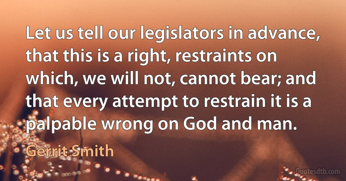 Let us tell our legislators in advance, that this is a right, restraints on which, we will not, cannot bear; and that every attempt to restrain it is a palpable wrong on God and man. (Gerrit Smith)