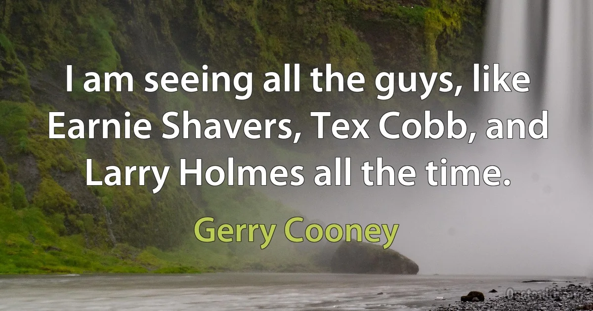 I am seeing all the guys, like Earnie Shavers, Tex Cobb, and Larry Holmes all the time. (Gerry Cooney)