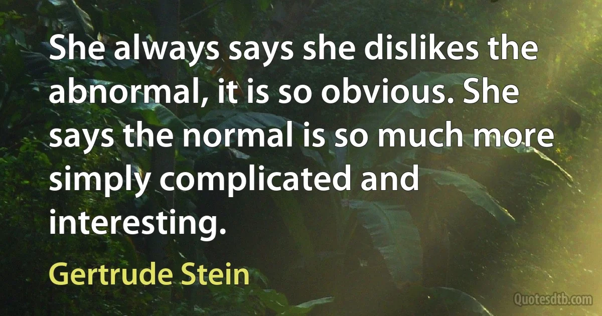 She always says she dislikes the abnormal, it is so obvious. She says the normal is so much more simply complicated and interesting. (Gertrude Stein)