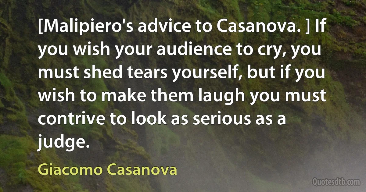 [Malipiero's advice to Casanova. ] If you wish your audience to cry, you must shed tears yourself, but if you wish to make them laugh you must contrive to look as serious as a judge. (Giacomo Casanova)