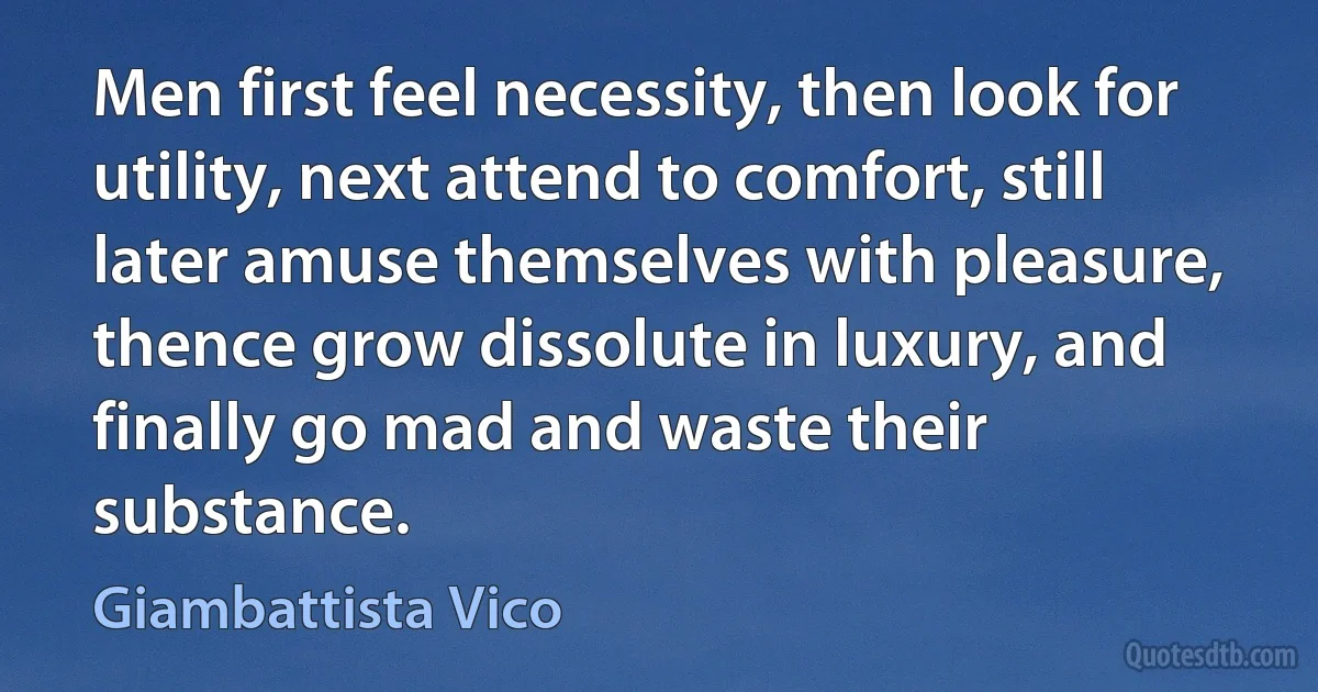 Men first feel necessity, then look for utility, next attend to comfort, still later amuse themselves with pleasure, thence grow dissolute in luxury, and finally go mad and waste their substance. (Giambattista Vico)