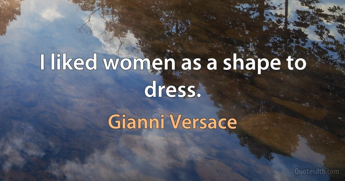 I liked women as a shape to dress. (Gianni Versace)