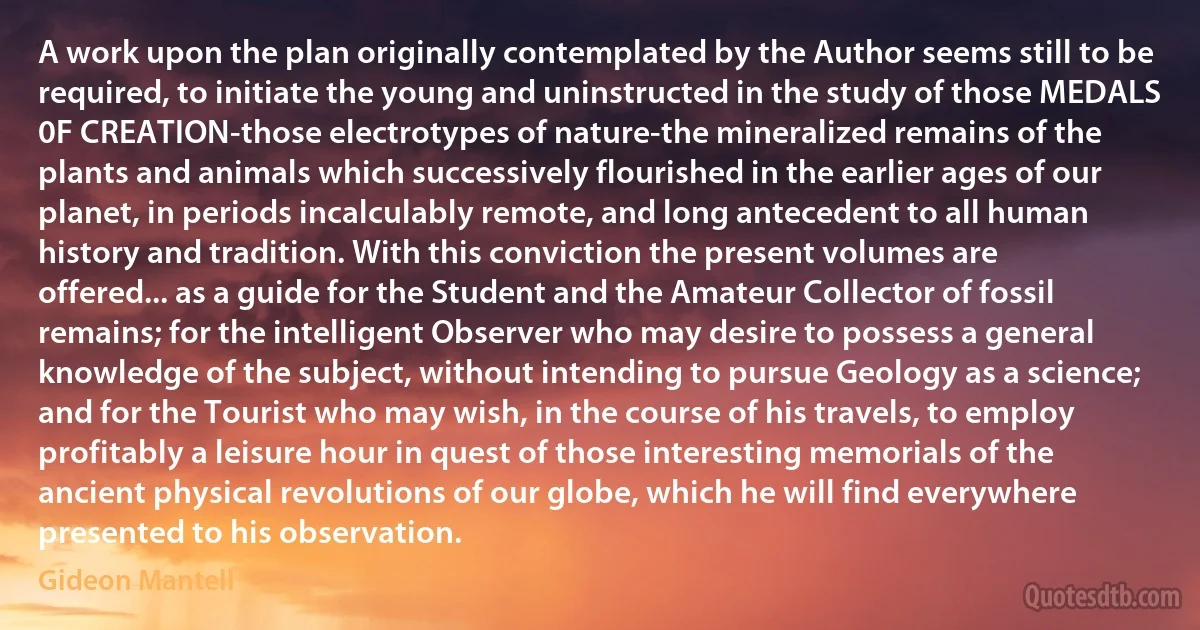 A work upon the plan originally contemplated by the Author seems still to be required, to initiate the young and uninstructed in the study of those MEDALS 0F CREATION-those electrotypes of nature-the mineralized remains of the plants and animals which successively flourished in the earlier ages of our planet, in periods incalculably remote, and long antecedent to all human history and tradition. With this conviction the present volumes are offered... as a guide for the Student and the Amateur Collector of fossil remains; for the intelligent Observer who may desire to possess a general knowledge of the subject, without intending to pursue Geology as a science; and for the Tourist who may wish, in the course of his travels, to employ profitably a leisure hour in quest of those interesting memorials of the ancient physical revolutions of our globe, which he will find everywhere presented to his observation. (Gideon Mantell)