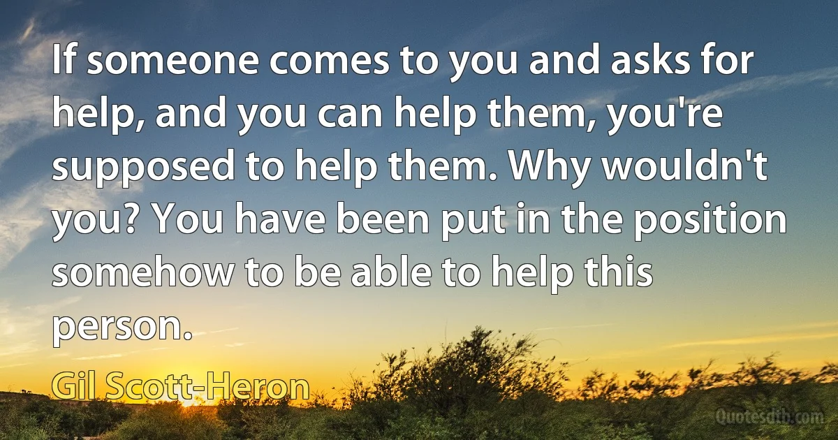 If someone comes to you and asks for help, and you can help them, you're supposed to help them. Why wouldn't you? You have been put in the position somehow to be able to help this person. (Gil Scott-Heron)