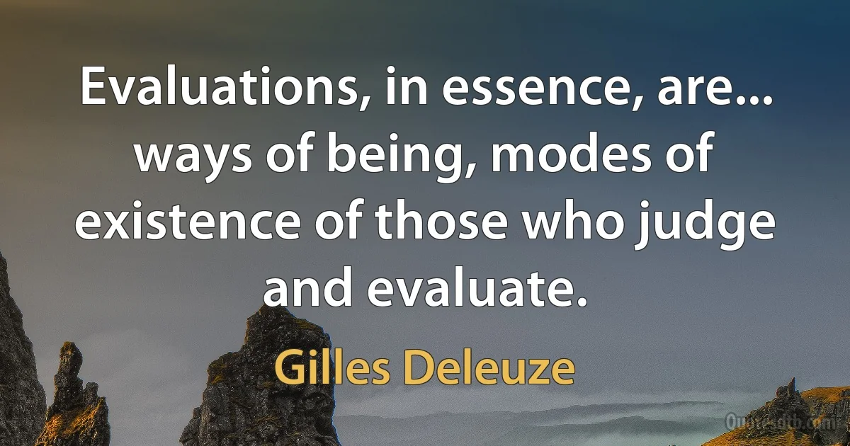 Evaluations, in essence, are... ways of being, modes of existence of those who judge and evaluate. (Gilles Deleuze)